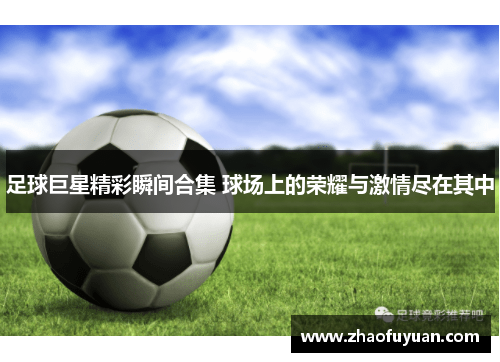 足球巨星精彩瞬间合集 球场上的荣耀与激情尽在其中