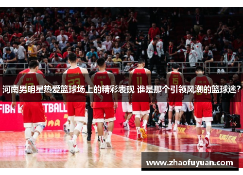 河南男明星热爱篮球场上的精彩表现 谁是那个引领风潮的篮球迷？