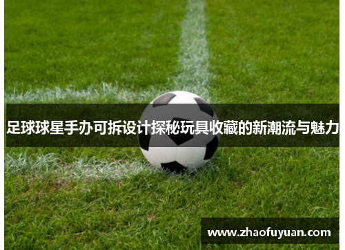 足球球星手办可拆设计探秘玩具收藏的新潮流与魅力