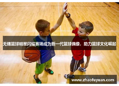 无锡篮球明星闪耀赛场成为新一代篮球偶像，助力篮球文化崛起
