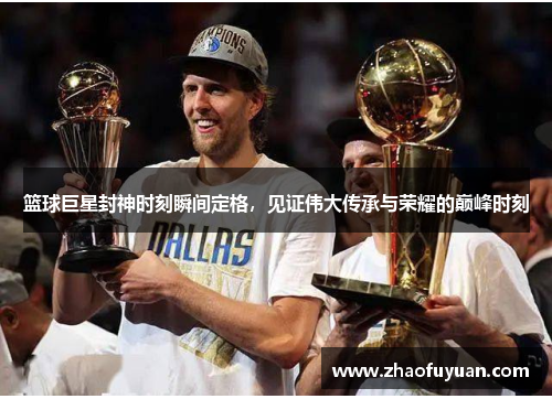 篮球巨星封神时刻瞬间定格，见证伟大传承与荣耀的巅峰时刻