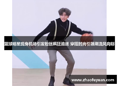 篮球明星现身机场引发粉丝疯狂追逐 穿搭时尚引领潮流风向标